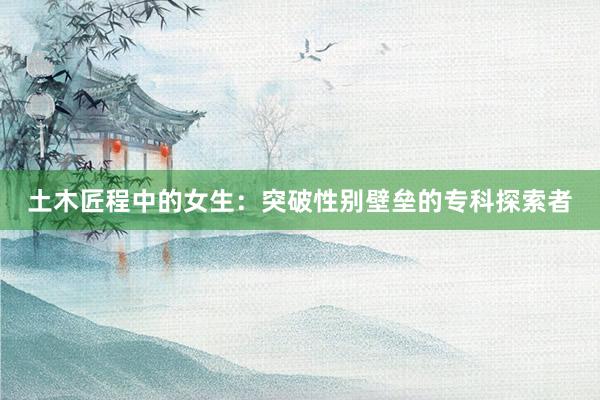 土木匠程中的女生：突破性别壁垒的专科探索者