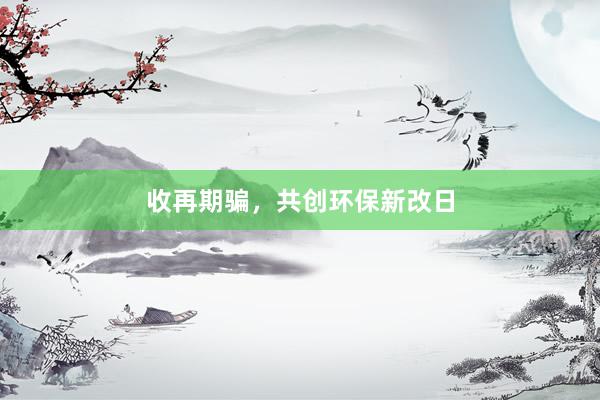 收再期骗，共创环保新改日