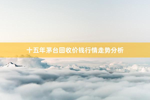 十五年茅台回收价钱行情走势分析
