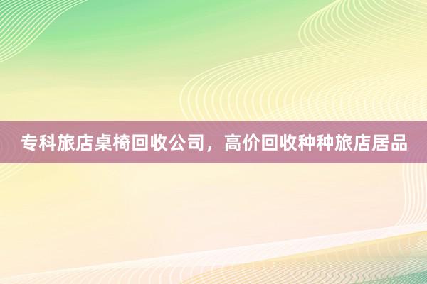 专科旅店桌椅回收公司，高价回收种种旅店居品