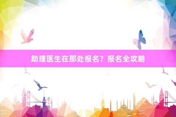 助理医生在那处报名？报名全攻略