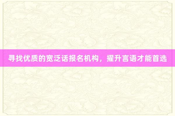 寻找优质的宽泛话报名机构，擢升言语才能首选