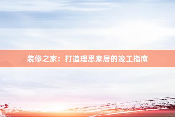 装修之家：打造理思家居的竣工指南