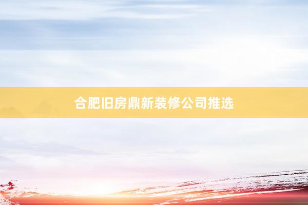 合肥旧房鼎新装修公司推选