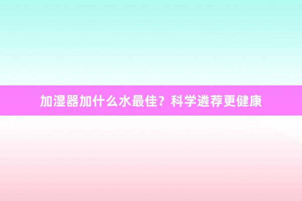加湿器加什么水最佳？科学遴荐更健康