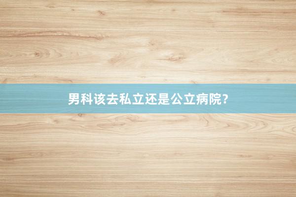 男科该去私立还是公立病院？
