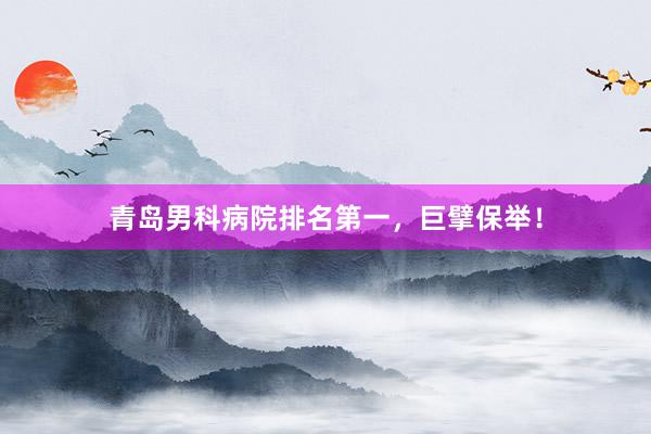 青岛男科病院排名第一，巨擘保举！
