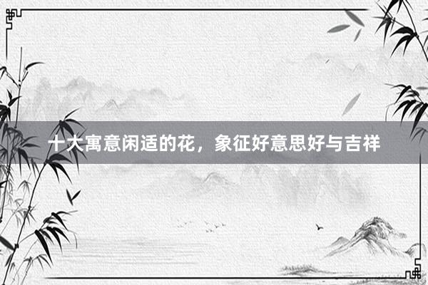 十大寓意闲适的花，象征好意思好与吉祥
