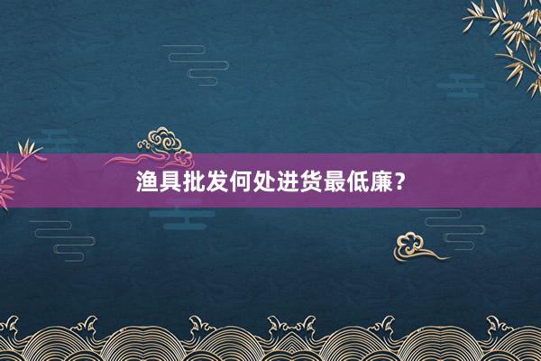 渔具批发何处进货最低廉？